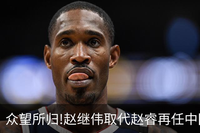 众望所归!赵继伟取代赵睿再任中国男篮队长,率队迎战日本和中国台北